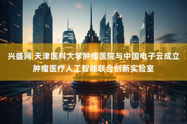 兴盛网 天津医科大学肿瘤医院与中国电子云成立肿瘤医疗人工智能联合创新实验室