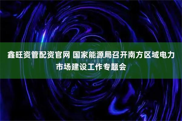 鑫旺资管配资官网 国家能源局召开南方区域电力市场建设工作专题会