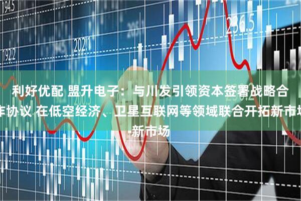 利好优配 盟升电子：与川发引领资本签署战略合作协议 在低空经济、卫星互联网等领域联合开拓新市场
