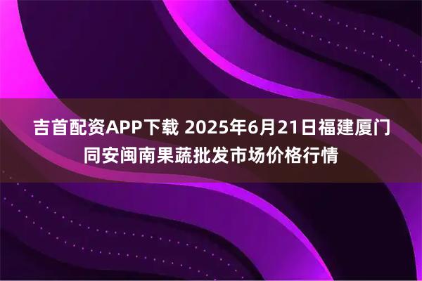 吉首配资APP下载 2025年6月21日福建厦门同安闽南果蔬批发市场价格行情