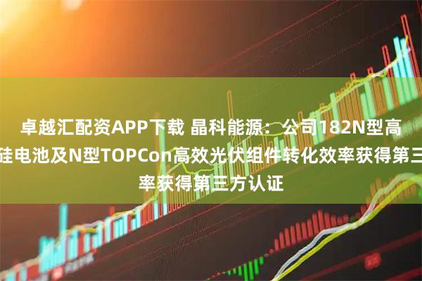 卓越汇配资APP下载 晶科能源：公司182N型高效单晶硅电池及N型TOPCon高效光伏组件转化效率获得第三方认证