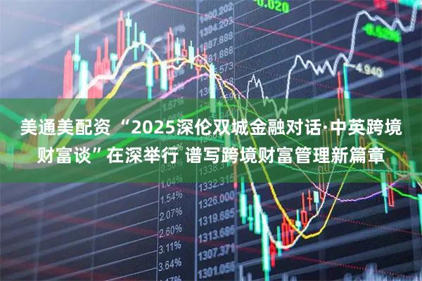 美通美配资 “2025深伦双城金融对话·中英跨境财富谈”在深举行 谱写跨境财富管理新篇章