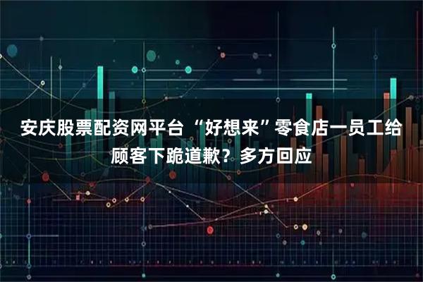 安庆股票配资网平台 “好想来”零食店一员工给顾客下跪道歉？多方回应
