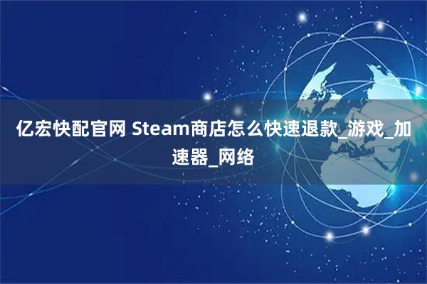 亿宏快配官网 Steam商店怎么快速退款_游戏_加速器_网络