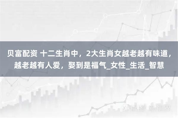 贝富配资 十二生肖中，2大生肖女越老越有味道，越老越有人爱，娶到是福气_女性_生活_智慧