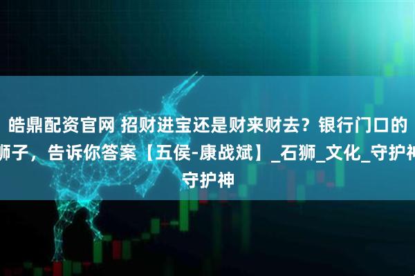 皓鼎配资官网 招财进宝还是财来财去？银行门口的狮子，告诉你答案【五侯-康战斌】_石狮_文化_守护神