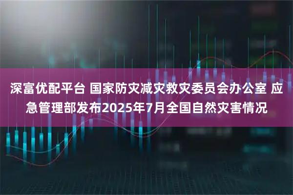 深富优配平台 国家防灾减灾救灾委员会办公室 应急管理部发布2025年7月全国自然灾害情况
