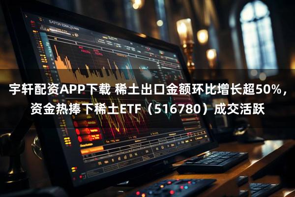 宇轩配资APP下载 稀土出口金额环比增长超50%，资金热捧下稀土ETF（516780）成交活跃