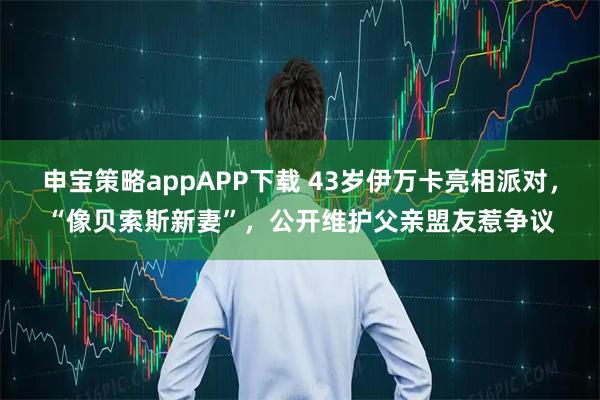 申宝策略appAPP下载 43岁伊万卡亮相派对，“像贝索斯新妻”，公开维护父亲盟友惹争议