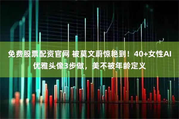 免费股票配资官网 被莫文蔚惊艳到！40+女性AI优雅头像3步做，美不被年龄定义