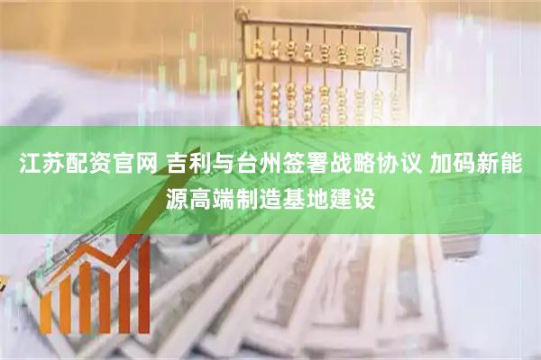 江苏配资官网 吉利与台州签署战略协议 加码新能源高端制造基地建设