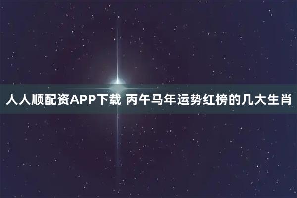 人人顺配资APP下载 丙午马年运势红榜的几大生肖