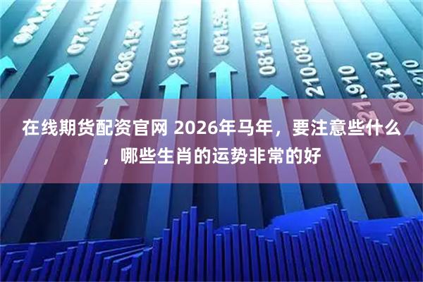 在线期货配资官网 2026年马年，要注意些什么，哪些生肖的运势非常的好