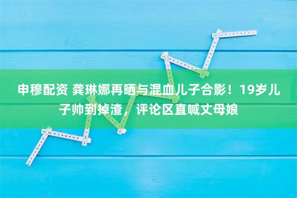 申穆配资 龚琳娜再晒与混血儿子合影！19岁儿子帅到掉渣，评论区直喊丈母娘