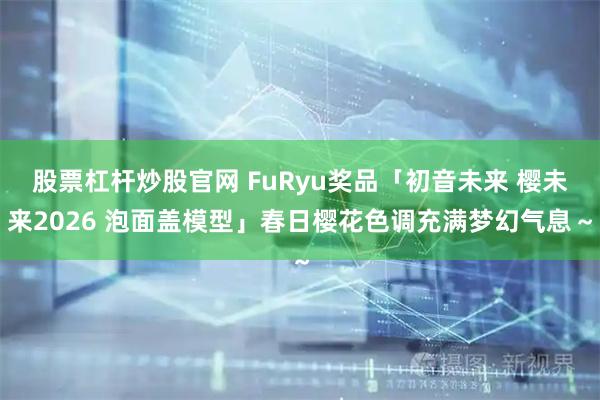 股票杠杆炒股官网 FuRyu奖品「初音未来 樱未来2026 泡面盖模型」春日樱花色调充满梦幻气息～