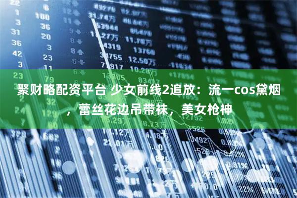 聚财略配资平台 少女前线2追放：流一cos黛烟，蕾丝花边吊带袜，美女枪神