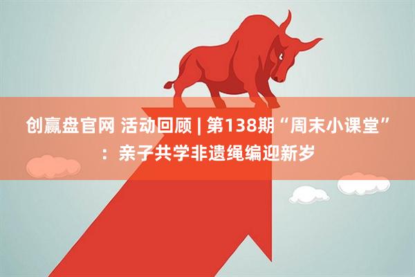 创赢盘官网 活动回顾 | 第138期“周末小课堂”：亲子共学非遗绳编迎新岁