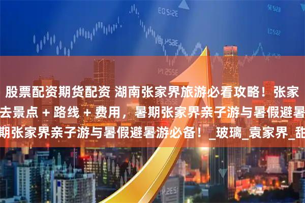 股票配资期货配资 湖南张家界旅游必看攻略！张家界五天四晚张家界必去景点 + 路线 + 费用，暑期张家界亲子游与暑假避暑游必备！_玻璃_袁家界_甜甜