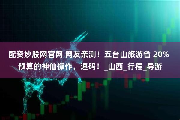 配资炒股网官网 网友亲测！五台山旅游省 20% 预算的神仙操作，速码！_山西_行程_导游