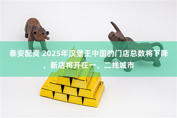 泰安配资 2025年汉堡王中国的门店总数将下降，新店将开在一、二线城市