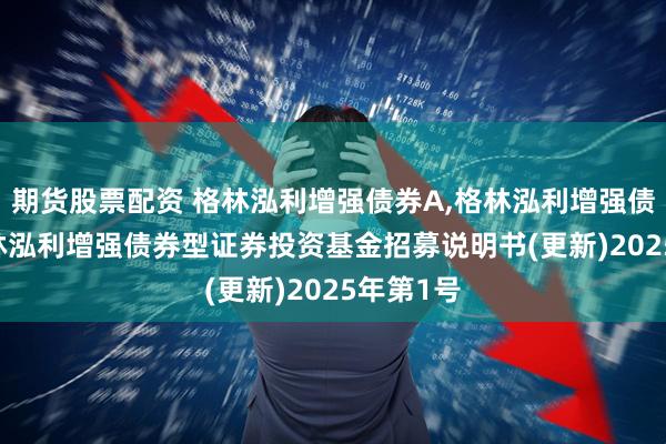 期货股票配资 格林泓利增强债券A,格林泓利增强债券C: 格林泓利增强债券型证券投资基金招募说明书(更新)2025年第1号