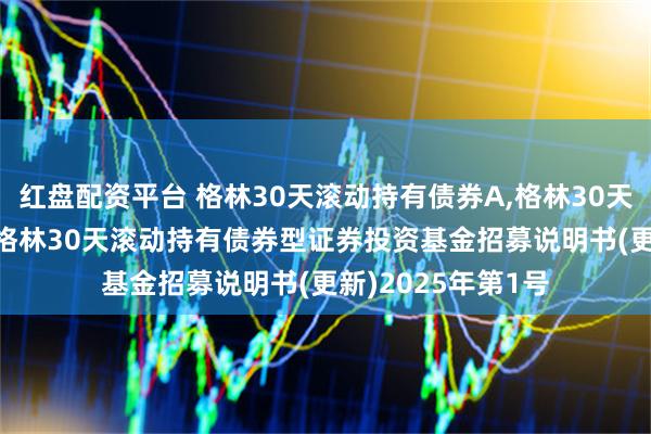 红盘配资平台 格林30天滚动持有债券A,格林30天滚动持有债券C: 格林30天滚动持有债券型证券投资基金招募说明书(更新)2025年第1号