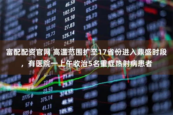 富配配资官网 高温范围扩至17省份进入鼎盛时段，有医院一上午收治5名重症热射病患者