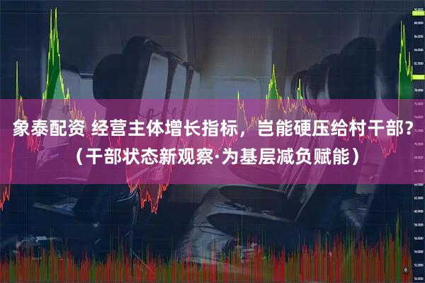 象泰配资 经营主体增长指标，岂能硬压给村干部？（干部状态新观察·为基层减负赋能）
