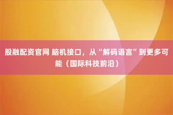 股融配资官网 脑机接口，从“解码语言”到更多可能（国际科技前沿）
