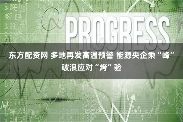 东方配资网 多地再发高温预警 能源央企乘“峰”破浪应对“烤”验