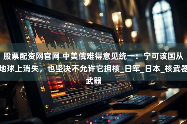 股票配资网官网 中美俄难得意见统一：宁可该国从地球上消失，也坚决不允许它拥核_日军_日本_核武器