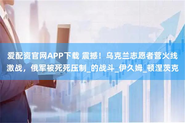 爱配资官网APP下载 震撼！乌克兰志愿者营火线激战，俄军被死死压制_的战斗_伊久姆_顿涅茨克