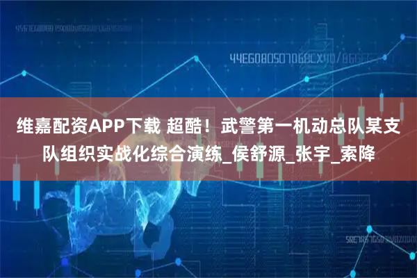 维嘉配资APP下载 超酷！武警第一机动总队某支队组织实战化综合演练_侯舒源_张宇_索降