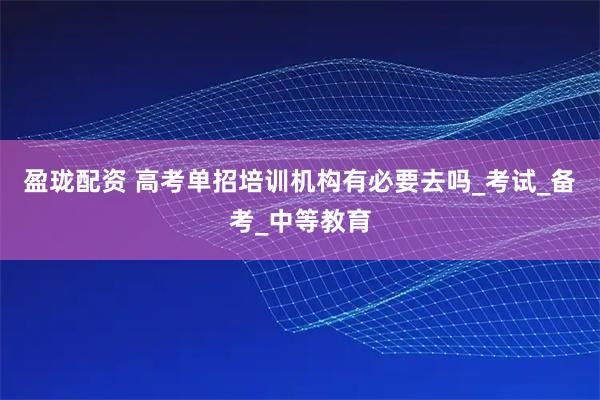 盈珑配资 高考单招培训机构有必要去吗_考试_备考_中等教育