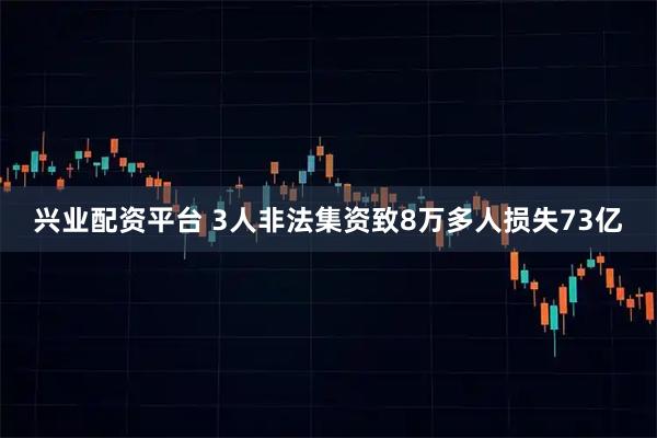 兴业配资平台 3人非法集资致8万多人损失73亿