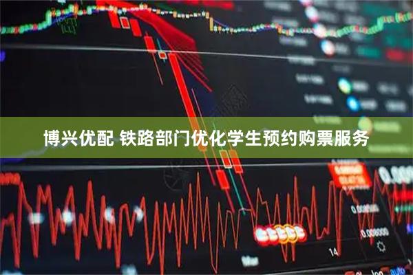 博兴优配 铁路部门优化学生预约购票服务