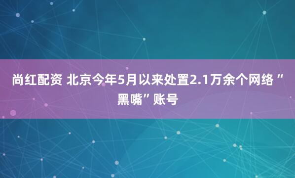 尚红配资 北京今年5月以来处置2.1万余个网络“黑嘴”账号