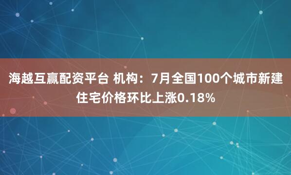 海越互赢配资平台 机构：7月全国100个城市新建住宅价格环比上涨0.18%