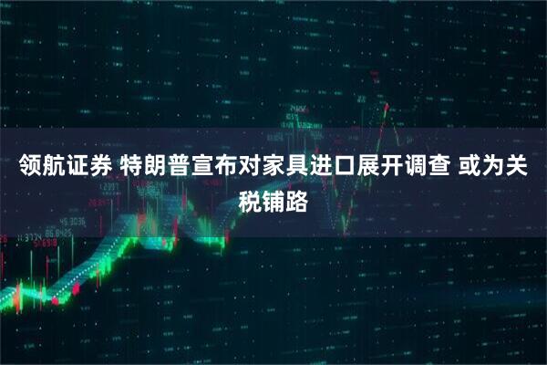 领航证券 特朗普宣布对家具进口展开调查 或为关税铺路