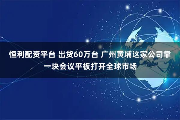 恒利配资平台 出货60万台 广州黄埔这家公司靠一块会议平板打开全球市场
