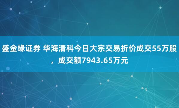 盛金缘证券 华海清科今日大宗交易折价成交55万股，成交额7943.65万元