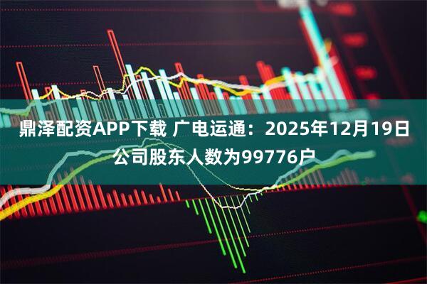鼎泽配资APP下载 广电运通：2025年12月19日公司股东人数为99776户