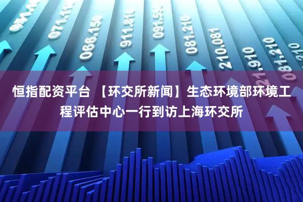 恒指配资平台 【环交所新闻】生态环境部环境工程评估中心一行到访上海环交所