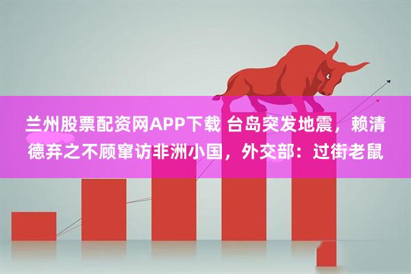 兰州股票配资网APP下载 台岛突发地震，赖清德弃之不顾窜访非洲小国，外交部：过街老鼠